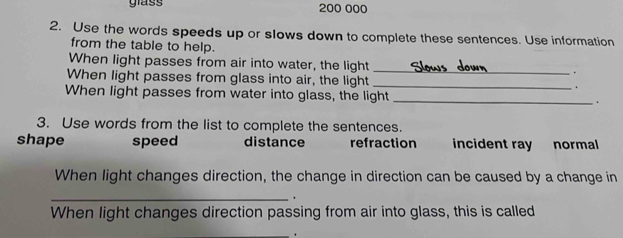 glass 200 000
2. Use the words speeds up or slows down to complete these sentences. Use information
from the table to help.
When light passes from air into water, the light _.
When light passes from glass into air, the light _.
When light passes from water into glass, the light _.
3. Use words from the list to complete the sentences.
shape speed distance refraction incident ray normal
When light changes direction, the change in direction can be caused by a change in
_.
When light changes direction passing from air into glass, this is called