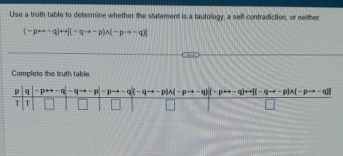 Use a truth table to determine whether the statement is a tautology, a self-contradiction, or neither.
(sim prightarrow sim q)rightarrow [(sim qto sim p)wedge (sim pto sim q)]
Complete the truth table