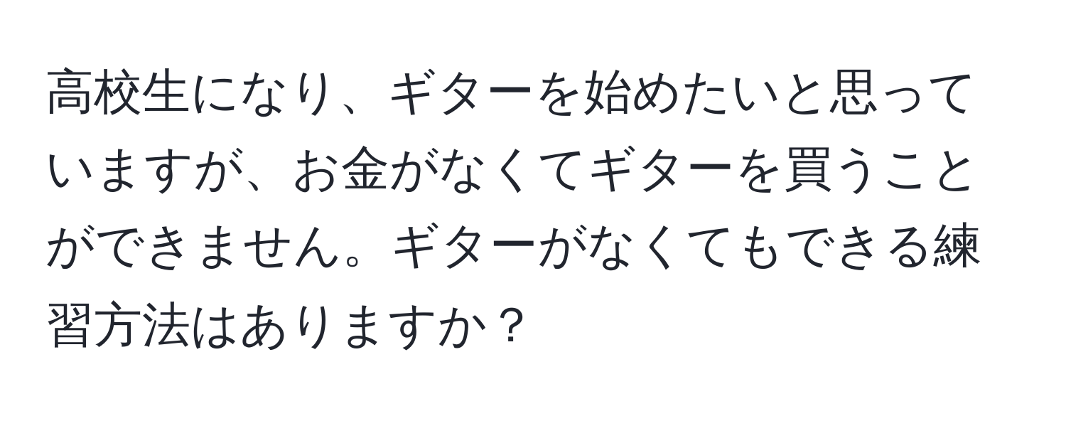 高校生になり、ギターを始めたいと思っていますが、お金がなくてギターを買うことができません。ギターがなくてもできる練習方法はありますか？