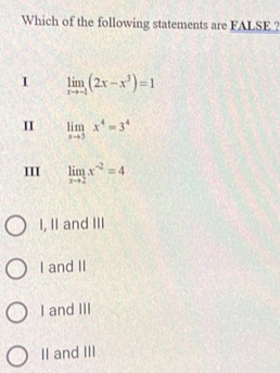 Which of the following statements are FALSE ?
I limlimits _xto -1(2x-x^3)=1
I limlimits _xto 3x^4=3^4
limlimits _xto 2x^(-2)=4
I, II and III
I and II
I and III
II and III