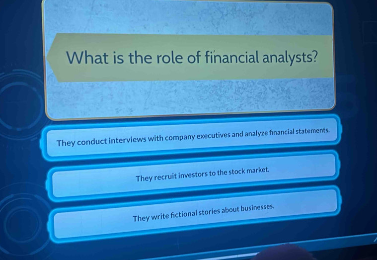 What is the role of financial analysts?
They conduct interviews with company executives and analyze fnancial statements.
They recruit investors to the stock market.
They write fictional stories about businesses.