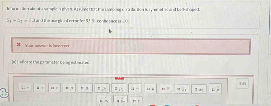 Information about a sample is given. Assume that the sampling distribution is symmetric and bell-shaped.
overline x_1-overline x_2=3.3 and the margin of error for 95 % confidence is 1.0. 
Your answer is incorrect. 
(a) Indicate the parameter being estimated. 
Edit 
::= :: :: :: μ :: mu _1 =: mu _2 :: p_1 ::- :: ρ : x :: overline x_1 ::overline x_2 :: widehat p
:: D_1 :: :: 7'