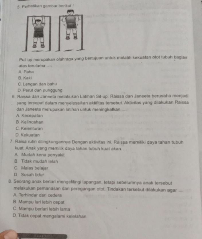 Perhatikan gambar berikut !
Pull up merupakan olahraga yang bertujuan untuk melatih kekuatan otot tubuh bagian
atas terutama
A. Paha
B. Kaki
C. Lengan dan bahu
D. Perut dan punggung
6. Raissa dan Janeeta melakukan Latihan Sit-up. Raissa dan Janeeta berusaha menjadi
yang tercepat dalam menyelesaikan aktifitas tersebut. Aktivitas yang dilakukan Raissa
dan Janeeta merupakan latihan untuk meningkatkan
A. Kecepatan
B. Kelincahan
C. Kelenturan
D. Kekuatan
7. Raisa rutin dilingkungannya Dengan aktivitas ini, Raissa memiliki daya tahan tubuh
kuat, Anak yang memilik daya tahan tubuh kuat akan....
A. Mudah kena penyakit
B. Tidak mudah lelah
C. Malas belajar
D. Susah tidur
8. Seorang anak berlari mengelilingi lapangan, tetapi sebelumnya anak tersebut
melakukan pemanasan dan peregangan otot. Tindakan tersebut dilakukan agar
A. Terhindar dari cedera
B. Mampu lari lebih cepat
C. Mampu berlari lebih lama
D. Tidak cepat mengalami kelelahan