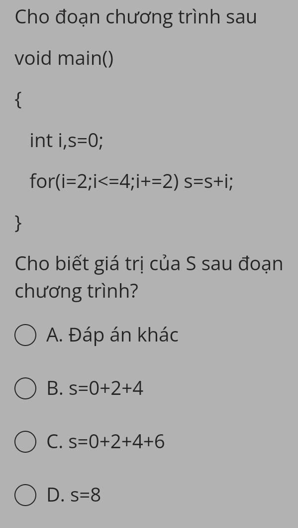 Cho đoạn chương trình sau
void main()
int i . s=0
for (i=2;i ; i+=2) s=s+i; 
Cho biết giá trị của S sau đoạn
chương trình?
A. Đáp án khác
B. s=0+2+4
C. s=0+2+4+6
D. s=8