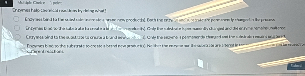 Enzymes help chemical reactions by doing what?
Enzymes bind to the substrate to create a brand new product(s). Both the enzyme and substrate are permanently changed in the process
Enzymes bind to the substrate to create a brand new product(s). Only the substrate is permanently changed and the enzyme remains unaltered.
Enzymes bind to the substrate to create a brand new product(s). Only the enzyme is permanently changed and the substrate remains unaltered
Enzymes bind to the substrate to create a brand new product(s). Neither the enzyme nor the substrate are altered in the n eee nd both can be reused for
different reactions.
Submit