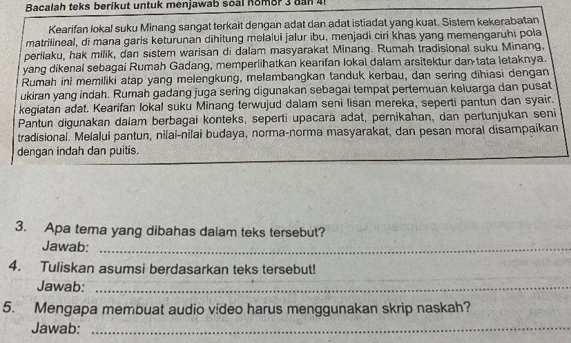 Bacalah teks berikut untuk menjawab soal nomor 3 dan 4! 
Kearifan lokal suku Minang sangat terkait dengan adat dan adat istiadat yang kuat. Sistem kekerabatan 
matrilineal, di mana garis keturunan dihitung melalui jalur ibu, menjadi ciri khas yang memengaruhi pola 
perilaku, hak milik, dan sistem warisan di dalam masyarakat Minang. Rumah tradisional suku Minang, 
yang dikenal sebagai Rumah Gadang, memperlihatkan kearifan lokal dalam arsitektur dan tata letaknya. 
Rumah ini memiliki atap yang melengkung, melambangkan tanduk kerbau, dan sering dihiasi dengan 
ukiran yang indah. Rumah gadang juga sering digunakan sebagai tempat pertemuan keluarga dan pusat 
kegiatan adat. Kearifan lokal suku Minang terwujud dalam seni lisan mereka, seperti pantun dan syair. 
Pantun digunakan dalam berbagai konteks, seperti upacara adat, pernikahan, dan pertunjukan seni 
tradisional. Melalui pantun, nilai-nilai budaya, norma-norma masyarakat, dan pesan moral disampaikan 
dengan indah dan puitis. 
3. Apa tema yang dibahas dalam teks tersebut? 
Jawab:_ 
4. Tuliskan asumsi berdasarkan teks tersebut! 
Jawab:_ 
5. Mengapa membuat audio video harus menggunakan skrip naskah? 
Jawab:_