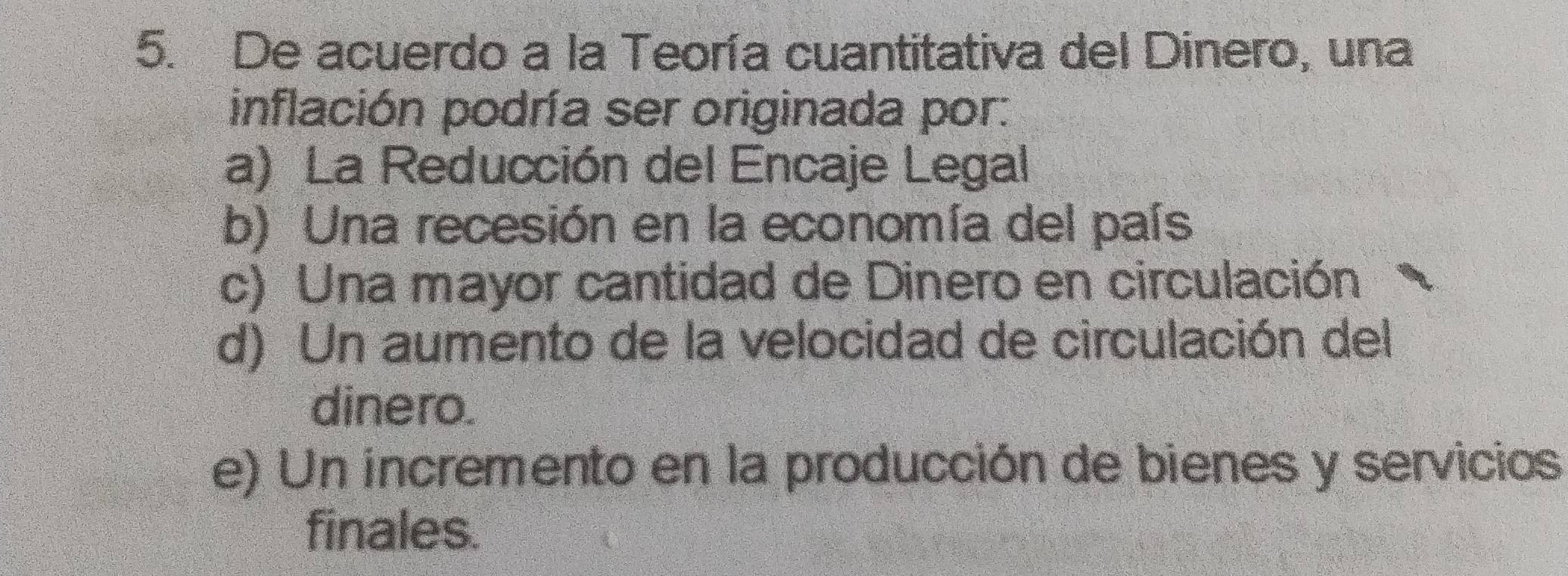 De acuerdo a la Teoría cuantitativa del Dinero, una
inflación podría ser originada por:
a) La Reducción del Encaje Legal
b) Una recesión en la economía del país
c) Una mayor cantidad de Dinero en circulación
d) Un aumento de la velocidad de circulación del
dinero.
e) Un incremento en la producción de bienes y servicios
finales.