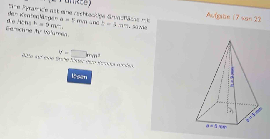 Punkte)
Eine Pyramide hat eine rechteckige Grundfläche mit
den Kantenlängen
Aufgabe 17 von 22
die Höhe h=9mm. a=5mm und b=5mm , sowie
Berechne ihr Volumen.
V=□ mm^3
Bitte auf eine Stelle hinter dem Komma runden.
lösen