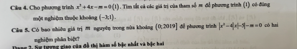 Cho phương trình x^2+4x-m=0(1). Tìm tất cả các giá trị của tham số m đề phương trình (1) có đúng 
một nghiệm thuộc khoảng (-3;1). 
Câu 5. Có bao nhiêu giá trị M nguyên trong nửa khoảng (0;2019] đề phương trình |x^2-4|x|-5|-m=0 có hai 
nghiệm phân biệt? 
Dang 2, Sự tương giao của đồ thị hàm số bậc nhất và bậc hai