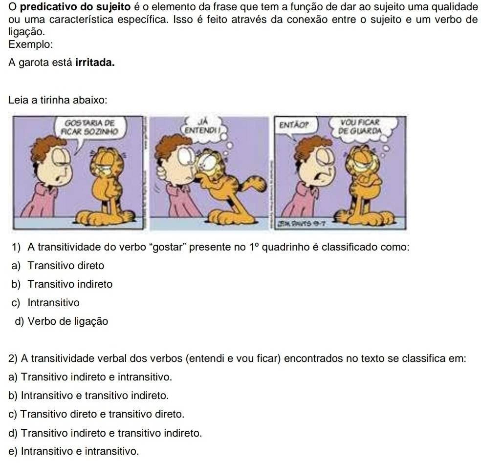 predicativo do sujeito é o elemento da frase que tem a função de dar ao sujeito uma qualidade
ou uma característica específica. Isso é feito através da conexão entre o sujeito e um verbo de
ligação.
Exemplo:
A garota está irritada.
Leia a tirinha abaixo:
1) A transitividade do verbo “gostar” presente no 1° quadrinho é classificado como:
a) Transitivo direto
b) Transitivo indireto
c) Intransitivo
d) Verbo de ligação
2) A transitividade verbal dos verbos (entendi e vou ficar) encontrados no texto se classifica em:
a) Transitivo indireto e intransitivo.
b) Intransitivo e transitivo indireto.
c) Transitivo direto e transitivo direto.
d) Transitivo indireto e transitivo indireto.
e) Intransitivo e intransitivo.