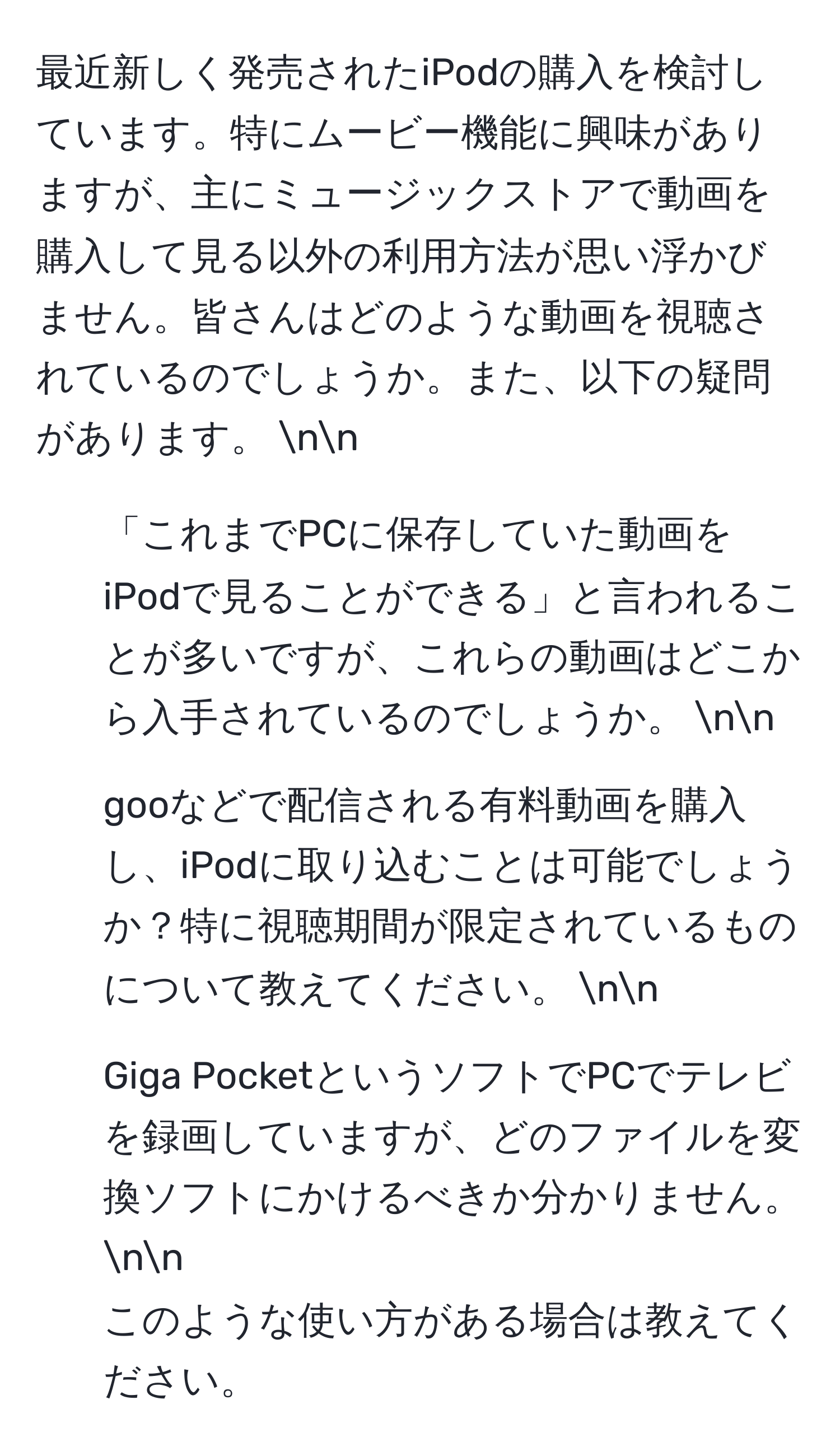 最近新しく発売されたiPodの購入を検討しています。特にムービー機能に興味がありますが、主にミュージックストアで動画を購入して見る以外の利用方法が思い浮かびません。皆さんはどのような動画を視聴されているのでしょうか。また、以下の疑問があります。 nn
1. 「これまでPCに保存していた動画をiPodで見ることができる」と言われることが多いですが、これらの動画はどこから入手されているのでしょうか。 nn
2. gooなどで配信される有料動画を購入し、iPodに取り込むことは可能でしょうか？特に視聴期間が限定されているものについて教えてください。 nn
3. Giga PocketというソフトでPCでテレビを録画していますが、どのファイルを変換ソフトにかけるべきか分かりません。 nn
このような使い方がある場合は教えてください。