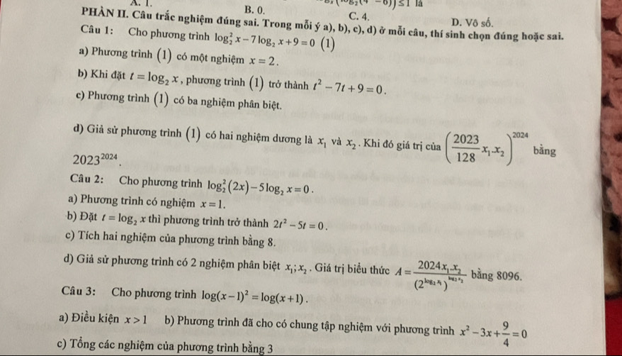 ·s a_2(4-6))≤ 11a
A. 1. B. 0. C. 4.
D. Vô số.
PHÀN II. Câu trắc nghiệm đúng sai. Trong mỗi ý a), b), c), d) ở mỗi câu, thí sinh chọn đúng hoặc sai.
Câu 1: Cho phương trình log _2^(2x-7log _2)x+9=0 (1)
a) Phương trình (1) có một nghiệm x=2.
b) Khi đặt t=log _2x , phương trình (1) trở thành t^2-7t+9=0.
c) Phương trình (1) có ba nghiệm phân biệt.
d) Giả sử phương trình (1) có hai nghiệm dương là x_1 và x_2. Khi đó giá trị của ( 2023/128 x_1.x_2)^2024 bằng
2023^(2024).
Câu 2: Cho phương trình log _2^(2(2x)-5log _2)x=0.
a) Phương trình có nghiệm x=1.
b) Đặt t=log _2x thì phương trình trở thành 2t^2-5t=0.
c) Tích hai nghiệm của phương trình bằng 8.
d) Giả sử phương trình có 2 nghiệm phân biệt x_1;x_2. Giá trị biểu thức A=frac 2024x_1.x_2(2^(log _2)x_1)^log _2x_2 bằng 8096.
Câu 3: Cho phương trình log (x-1)^2=log (x+1).
a) Điều kiện x>1 b) Phương trình đã cho có chung tập nghiệm với phương trình x^2-3x+ 9/4 =0
c) Tổng các nghiệm của phương trình bằng 3