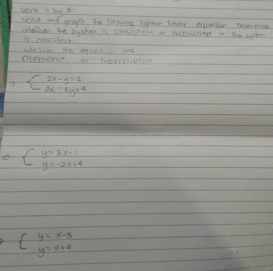 work it by 3:
solve and graph the following system linear equation Determine
whethen the system is CONSiSTEl or NNCONSISAT It the system
is consislent
whether the equation are
DEPENDENT Or IOEPENDENT
D beginarrayl 2x-y=2 4x-4y=4endarray.
2 beginarrayl y=3x-1 y=-2x+4endarray.
beginarrayl y=x-3 y=x+4endarray.