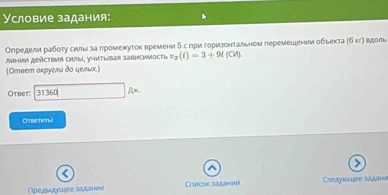 Условие задания: 
Определи работу сильι за πромежуток времени δ спри горизонтальном перемешении обьекта (б кгή Βдоль 
лиΗии действия силы, учитывая зависимость v_x(t)=3+9t(CM). 
(Ответ оκругли дο ηелыιх.) 
Otbet: 31360 Ax. 
Ответиты! 
Πρедыдушее задание Слисок заданий Слелуιοшцее задани