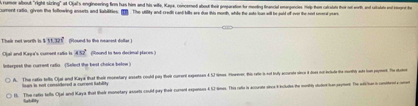 Arumor about "right sizing" at Ojai's engineering firm has him and his wife, Kaya, concerned about their preparation for meeting financial emergencies. Help them calculate their net worth, and calculate and interpret the
current ratio, given the following assets and liabilities: The utility and credit card bills are due this month, while the auto loan will be paid off over the next several years
Their net worth is $11.321 (Round to the nearest dollar.)
Ojaì and Kaya's current ratio is 452° (Round to two decimal places.)
Interpret the current ratio. (Select the best choice below)
A. The ratio tells Ojai and Kaya that their monetary assets could pay their current expenses 4 52 times. However, this ratio is not truly accurate since it does not include the monthly auto loan payment. The student
loan is not considered a current liability
B. The ratio tells Ojal and Kaya that their monetary assets could pay their current expenses 4.52 times. This ratio is accurate since it includes the monthly student loan payment The autá loan is considered a cumen
fiability