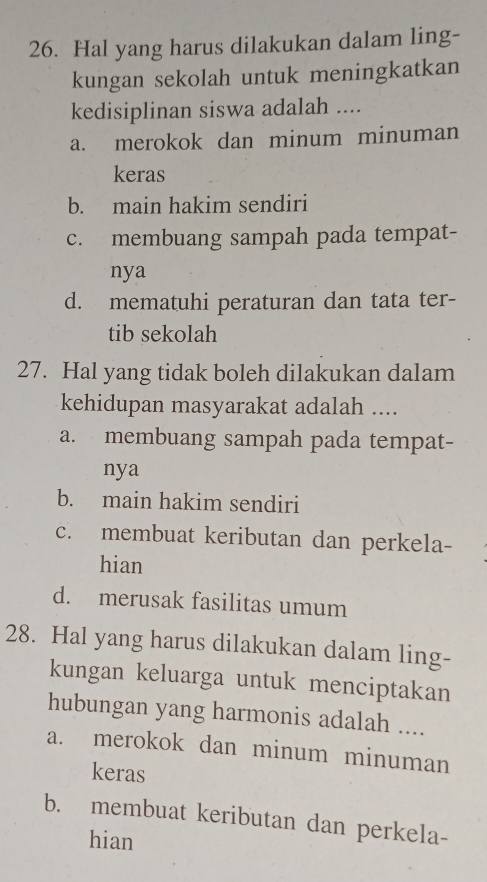 Hal yang harus dilakukan dalam ling-
kungan sekolah untuk meningkatkan
kedisiplinan siswa adalah ....
a. merokok dan minum minuman
keras
b. main hakim sendiri
c. membuang sampah pada tempat-
nya
d. mematuhi peraturan dan tata ter-
tib sekolah
27. Hal yang tidak boleh dilakukan dalam
kehidupan masyarakat adalah ....
a. membuang sampah pada tempat-
nya
b. main hakim sendiri
c. membuat keributan dan perkela-
hian
d. merusak fasilitas umum
28. Hal yang harus dilakukan dalam ling-
kungan keluarga untuk menciptakan
hubungan yang harmonis adalah ....
a. merokok dan minum minuman
keras
b. membuat keributan dan perkela-
hian