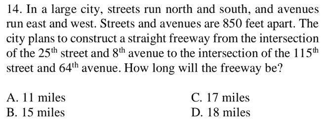 In a large city, streets run north and south, and avenues
run east and west. Streets and avenues are 850 feet apart. The
city plans to construct a straight freeway from the intersection
of the 25^(th) street and 8^(th) avenue to the intersection of the 115^(th)
street and 64^(th) avenue. How long will the freeway be?
A. 11 miles C. 17 miles
B. 15 miles D. 18 miles