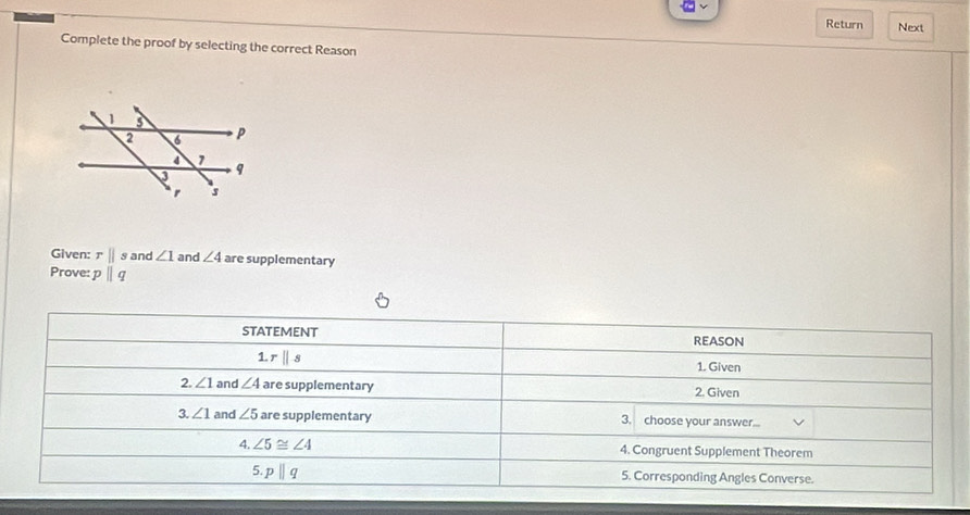 Return Next
Complete the proof by selecting the correct Reason
Given: rparallel s and ∠ 1 and ∠ 4 are supplementary
Prove: pparallel q