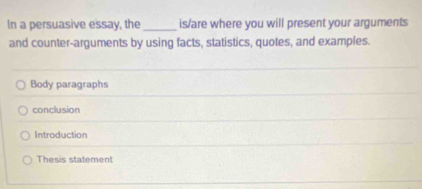 In a persuasive essay, the _is/are where you will present your arguments
and counter-arguments by using facts, statistics, quotes, and examples.
Body paragraphs
conclusion
Introduction
Thesis statement