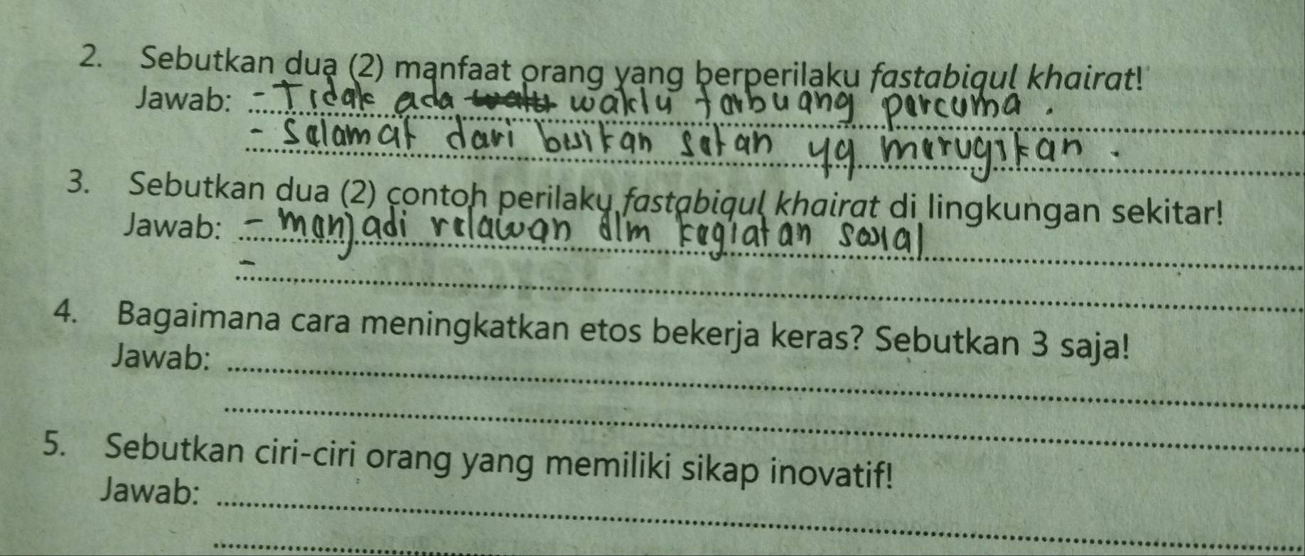 Sebutkan duạ (2) mạnfaat orang yạng berperiląku fastabiqul khairat! 
Jawab:_ 
_ 
_ 
3. Sebutkan dua (2) contoh perilaky fastabiqul khairgt di lingkungan sekitar! 
Jawab:_ 
_ 
4. Bagaimana cara meningkatkan etos bekerja keras? Sebutkan 3 saja! 
Jawab:_ 
_ 
5. Sebutkan ciri-ciri orang yang memiliki sikap inovatif! 
Jawab:_ 
_