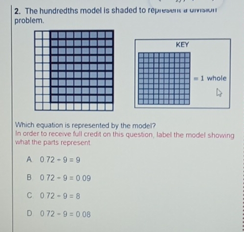 The hundredths model is shaded to represent a division
problem.
Which equation is represented by the model?
In order to receive full credit on this question, label the model showing
what the parts represent
A. 0.72-9=9
B 0.72-9=0.09
C 0.72-9=8
D 0.72-9=0.08