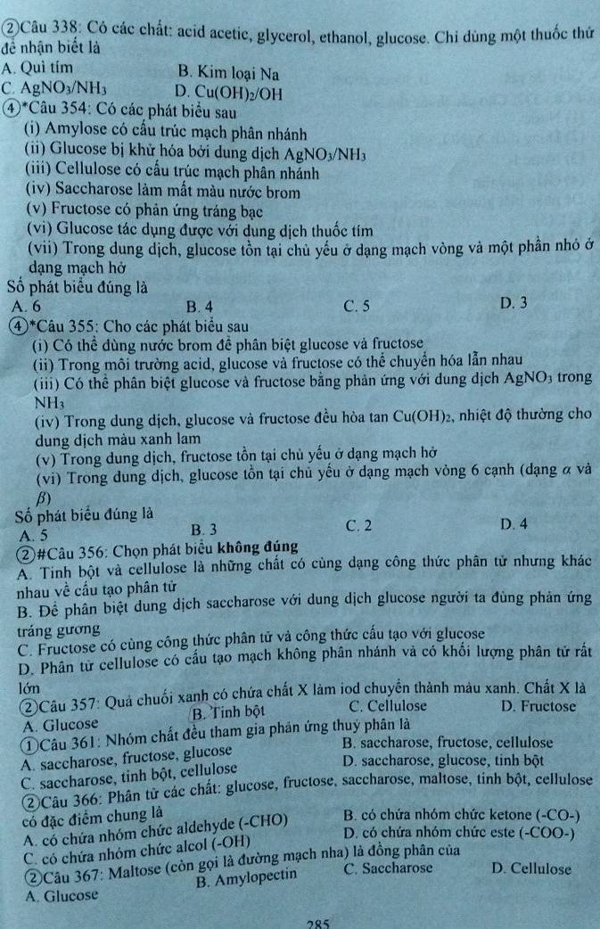 ②Câu 338: Có các chất: acid acetic, glycerol, ethanol, glucose. Chi dùng một thuốc thứ
đề nhận biết là
A. Quì tím B. Kim loại 1 N^3
C. AgNO_3/NH_3 D. Cu(OH)_2/OH
4)^* Câu 354: Có các phát biểu sau
(i) Amylose có cấu trúc mạch phân nhánh
(ii) Glucose bị khử hóa bởi dung dịch AgNO_3/NH_3
(iii) Cellulose có cấu trúc mạch phân nhánh
(iv) Saccharose làm mất màu nước brom
(v) Fructose có phản ứng tráng bạc
(vi) Glucose tác dụng được với dung dịch thuốc tím
(vii) Trong dung dịch, glucose tồn tại chủ yếu ở dạng mạch vòng và một phần nhỏ ở
dạng mạch hở
=ố phát biểu đúng là D. 3
A. 6 B. 4 C. 5
④*Câu 355: Cho các phát biểu sau
(i) Có thể dùng nước brom đề phân biệt glucose và fructose
(ii) Trong môi trường acid, glucose và fructose có thể chuyển hóa lẫn nhau
(iii) Có thể phân biệt glucose và fructose bằng phản ứng với dung dịch AgNO_3 trong
NH_3
(iv) Trong dung dịch, glucose và fructose đều hòa tan Cu(OH)_2 , nhiệt độ thường cho
dung dịch màu xanh lam
(v) Trong dung dịch, fructose tồn tại chủ yếu ở dạng mạch hở
(vi) Trong dung dịch, glucose tồn tại chủ yếu ở dạng mạch vòng 6 cạnh (dạng α và
β)
Số phát biểu đúng là D. 4
A. 5
B. 3 C. 2
②#Câu 356: Chọn phát biểu không đúng
A. Tinh bột và cellulose là những chất có cùng dạng công thức phân tử nhưng khác
nhau về cầu tạo phân tử
B. Để phân biệt dung dịch saccharose với dung dịch glucose người ta đùng phản ứng
tráng gương
C. Fructose có cùng công thức phân tử và công thức cầu tạo với glucose
D. Phân từ cellulose có cầu tạo mạch không phân nhánh và có khối lượng phân tử rất
lớn
②Câu 357: Quả chuối xanh có chứa chất X làm iod chuyển thành màu xanh. Chất X là
A. Glucose B. Tinh bột C. Cellulose D. Fructose
①Câu 361: Nhóm chất đều tham gia phân ứng thuỷ phân là
B. saccharose, fructose, cellulose
A. saccharose, fructose, glucose
C. saccharose, tinh bột, cellulose
D. saccharose, glucose, tinh bột
②Câu 366: Phân tử các chất: glucose, fructose, saccharose, maltose, tinh bột, cellulose
có đặc điểm chung là  B. có chứa nhóm chức ketone (-CO-)
A. có chứa nhóm chức aldehyde (-CHO)
D. có chứa nhóm chức este (-COO-)
C. có chứa nhóm chức alcol (-OH)
②Câu 367: Maltose (còn gọi là đường mạch nha) là đồng phân của
B. Amylopectin C. Saccharose D. Cellulose
A. Glucose
285