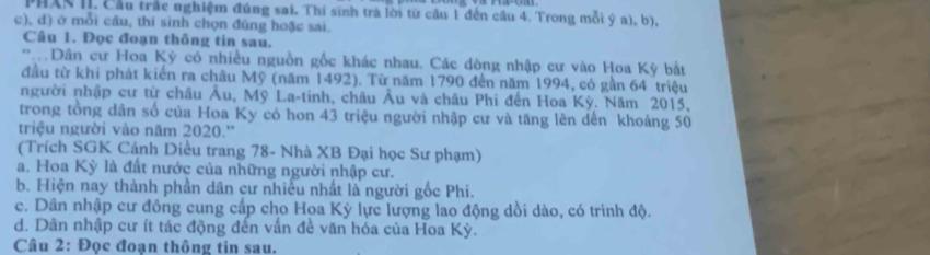 PHXN II. Cầu trác nghiệm đúng sai. Thí sinh trà lời từ cầu 1 đến cầu 4. Trong mỗi ý a), b),
c), d) ở mỗi câu, thí sinh chọn đúng hoặc sai.
Câu 1. Đọc đoạn thông tin sau.
* Dân cư Hoa Kỳ có nhiều nguồn gốc khác nhau. Các dòng nhập cư vào Hoa Kỳ bắt
đầu từ khi phát kiến ra châu Mỹ (năm 1492). Từ năm 1790 đến năm 1994, có gần 64 triệu
người nhập cư từ châu Âu, Mỹ La-tinh, châu Âu và châu Phi đến Hoa Kỳ. Năm 2015,
trong tổng dân số của Hoa Ky có hon 43 triệu người nhập cư và tăng lên dến khoảng 50
triệu người vào năm 2020.''
(Trích SGK Cánh Diều trang 78 - Nhà XB Đại học Sư phạm)
a. Hoa Kỳ là đất nước của những người nhập cư.
b. Hiện nay thành phần dân cư nhiều nhất là người gốc Phi.
c. Dân nhập cư đồng cung cấp cho Hoa Kỳ lực lượng lao động dồi dào, có trình độ.
d. Dân nhập cư ít tác động đến vấn đề văn hóa của Hoa Kỳ.
Câu 2: Đọc đoạn thông tin sau.