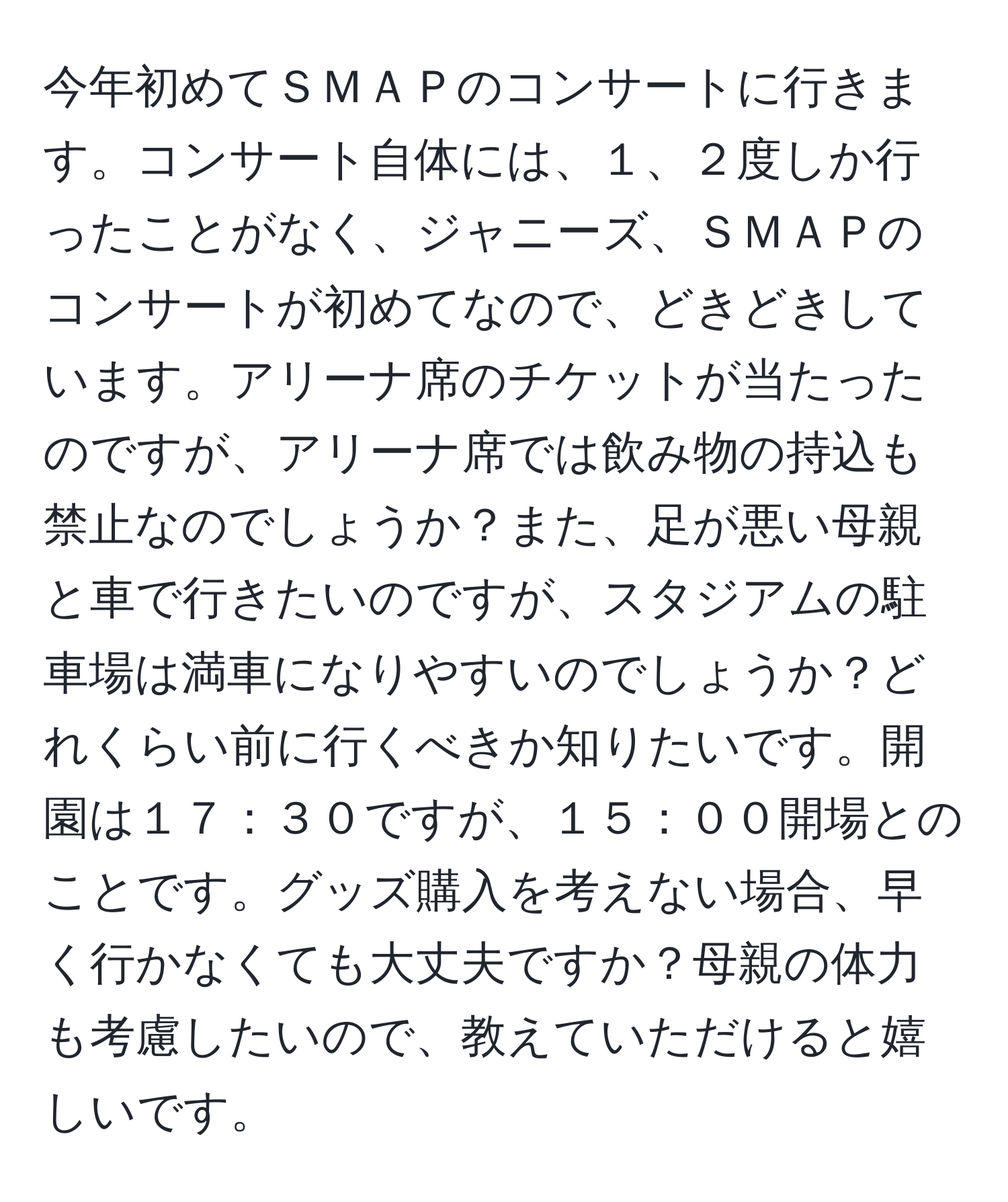 今年初めてＳＭＡＰのコンサートに行きます。コンサート自体には、１、２度しか行ったことがなく、ジャニーズ、ＳＭＡＰのコンサートが初めてなので、どきどきしています。アリーナ席のチケットが当たったのですが、アリーナ席では飲み物の持込も禁止なのでしょうか？また、足が悪い母親と車で行きたいのですが、スタジアムの駐車場は満車になりやすいのでしょうか？どれくらい前に行くべきか知りたいです。開園は１７：３０ですが、１５：００開場とのことです。グッズ購入を考えない場合、早く行かなくても大丈夫ですか？母親の体力も考慮したいので、教えていただけると嬉しいです。