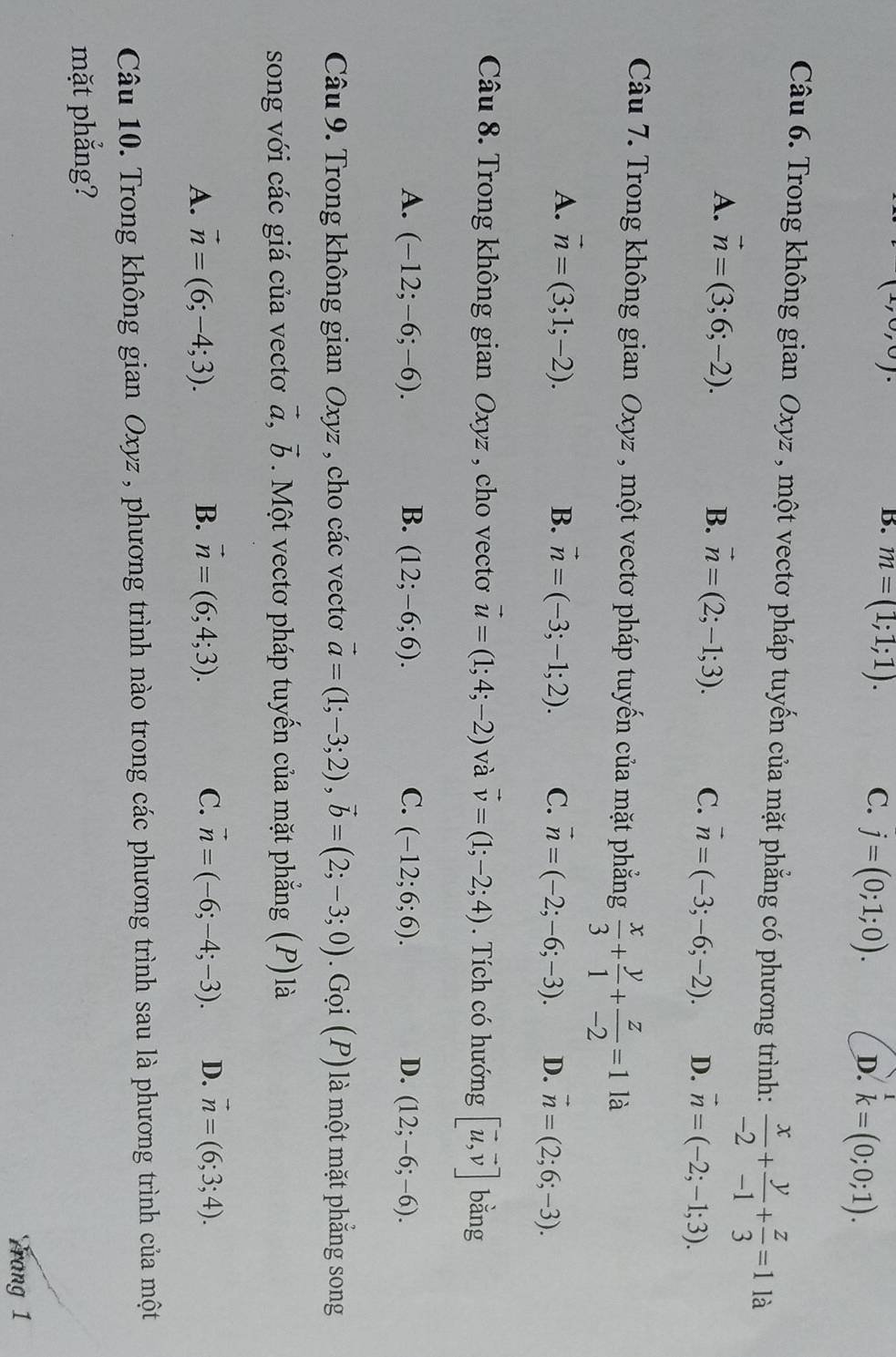 ,0,0).
|
B. m=(1;1;1). C. j=(0;1;0). D. k=(0;0;1).
Câu 6. Trong không gian Oxyz , một vectơ pháp tuyến của mặt phẳng có phương trình:  x/-2 + y/-1 + z/3 =1 là
A. vector n=(3;6;-2). B. vector n=(2;-1;3). C. vector n=(-3;-6;-2). D. vector n=(-2;-1;3).
Câu 7. Trong không gian Oxyz , một vectơ pháp tuyến của mặt phẳng  x/3 + y/1 + z/-2 =1 là
A. vector n=(3;1;-2). B. vector n=(-3;-1;2). C. vector n=(-2;-6;-3). D. vector n=(2;6;-3).
Câu 8. Trong không gian Oxyz , cho vecto vector u=(1;4;-2) và vector v=(1;-2;4). Tích có hướng [vector u,vector v] bǎng
A. (-12;-6;-6). B. (12;-6;6). C. (-12;6;6). D. (12;-6;-6).
Câu 9. Trong không gian Oxyz , cho các vecto vector a=(1;-3;2),vector b=(2;-3;0). Gọi (P) là một mặt phẳng song
song với các giá của vectơ vector a,vector b. Một vectơ pháp tuyến của mặt phẳng (P) là
A. vector n=(6;-4;3). B. vector n=(6;4;3). C. vector n=(-6;-4;-3). D. vector n=(6;3;4).
Câu 10. Trong không gian Oxyz , phương trình nào trong các phương trình sau là phương trình của một
mặt phẳng?
rang 1