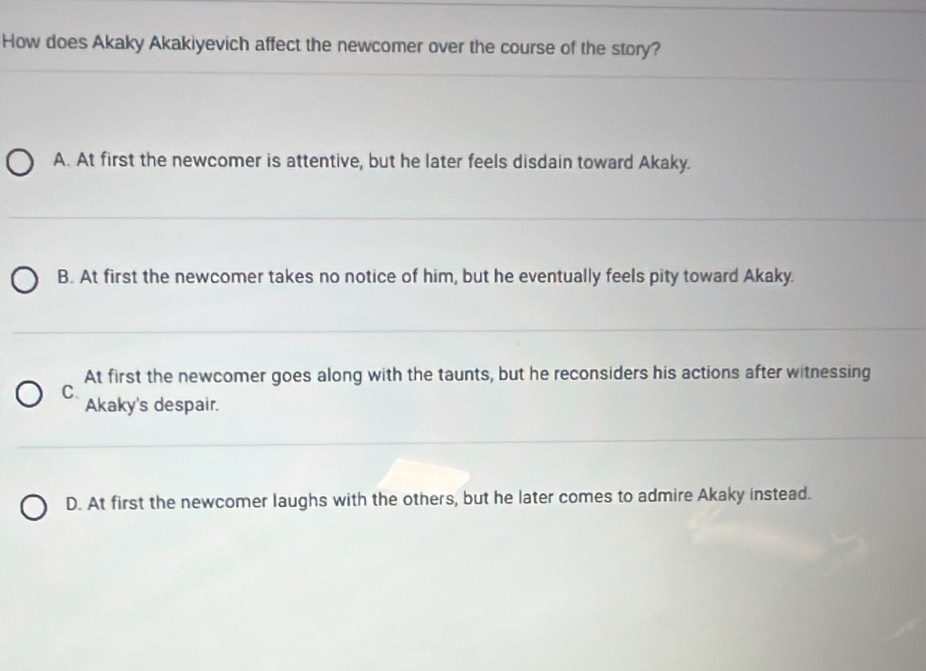 How does Akaky Akakiyevich affect the newcomer over the course of the story?
A. At first the newcomer is attentive, but he later feels disdain toward Akaky.
B. At first the newcomer takes no notice of him, but he eventually feels pity toward Akaky.
At first the newcomer goes along with the taunts, but he reconsiders his actions after witnessing
C.
Akaky's despair.
D. At first the newcomer laughs with the others, but he later comes to admire Akaky instead.