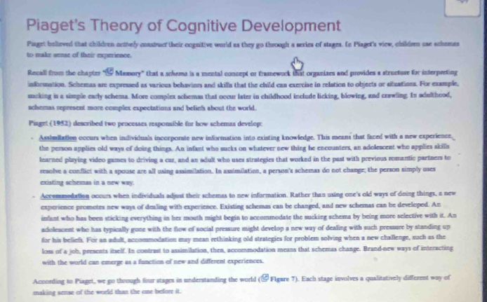 Piaget's Theory of Cognitive Development
Piaget believed that children octvely coastruef their cognitive world as they go through a series of stages. Ln Plaget's view, children use schemas
to make sense of their experience.
Recall from the chapter " Memory' that a scheme is a mental concept or framework that organizes and provides a structure for interpreting
information. Schemas are expressed as various behaviors and skills that the child can exercise in relation to objects or situations. For example,
sucking in a simple early schema. More complex schemss that occur later in childhood include licking, blowing, and crawling. In adulthood,
schemas represent more complex expectations and befiels about the world.
Piaget (1952) described two processes responsible for how schemas develop:
Asshmilation occurs when individuals incorporate new information into existing knowledge. This means that faced with a new experience,
the person applies old ways of doing things. An infant who sucks on whatever new thing he encounters, an adolescent who applies skills
learned playing video games to driving a car, and an adult who uses strategies that worked in the past with previous romantic partners to
resolve a conflict with a spouse are all using assimilation. In assimilation, a person's schemas do not change; the person simply uses
existing schemas in a new way.
Accommodation occurs when individuals adjust their schemas to new information. Rather than using one's old ways of doing things, a new
experience promotes new ways of denling with experience. Existing schemas can be changed, and new schemas can be developed. An
infant who has been sticking everything in her mouth might begin to accommodate the sucking schema by being more selective with it. An
adoleacent who has typically gone with the flow of social pressure might develop a new way of dealing with such pressure by standing up
for his beliefs. For an adult, accommodation may mean rethinking old strategies for problem solving when a new challenge, such as the
loss of a job, presents itself. In contrast to assimilation, then, accommodation means that schemas change. Brand-new ways of interacting
with the world can emerge as a function of new and different experiences.
According to Piaget, we go through four stages in understanding the world (& Flgure 7). Each stage involves a qualitatively different way of
making sense of the world than the one before it.