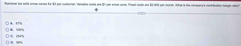 Rainbow Ice sells snow cones for $3 per customer. Variable costs are $1 per snow cone. Fixed costs are $2,900 per month. What is the company's contribution margin ratio?
A. 67%
B. 100%
C. 254%
D. 58%