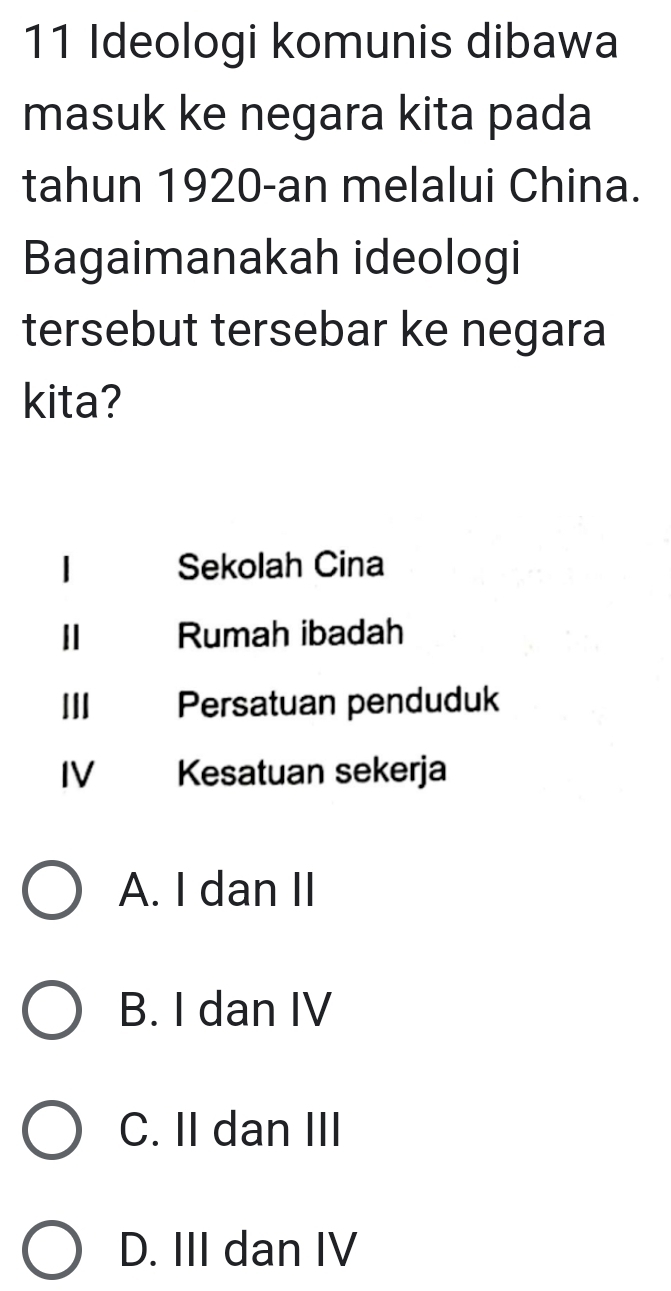 Ideologi komunis dibawa
masuk ke negara kita pada
tahun 1920-an melalui China.
Bagaimanakah ideologi
tersebut tersebar ke negara
kita?
Sekolah Cina
Ⅱ Rumah ibadah
II Persatuan penduduk
IV Kesatuan sekerja
A. I dan II
B. I dan IV
C. II dan III
D. III dan IV