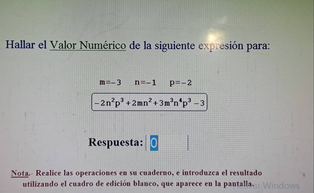 Hallar el Valor Numérico de la siguiente expresión para:
m=-3 n=-1 p=-2
-2n^2p^3+2mn^2+3m^3n^4p^3-3
Respuesta: 
Nota.- Realice las operaciones en su cuaderno, e introduzca el resultado 
utilizando el cuadro de edición blanco, que aparece en la pantalla.