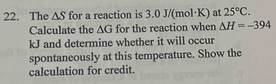 The △ S for a reaction is 3.0 J/(mol·K) at 25°C. 
Calculate the △ G for the reaction when △ H=-394
kJ and determine whether it will occur 
spontaneously at this temperature. Show the 
calculation for credit.