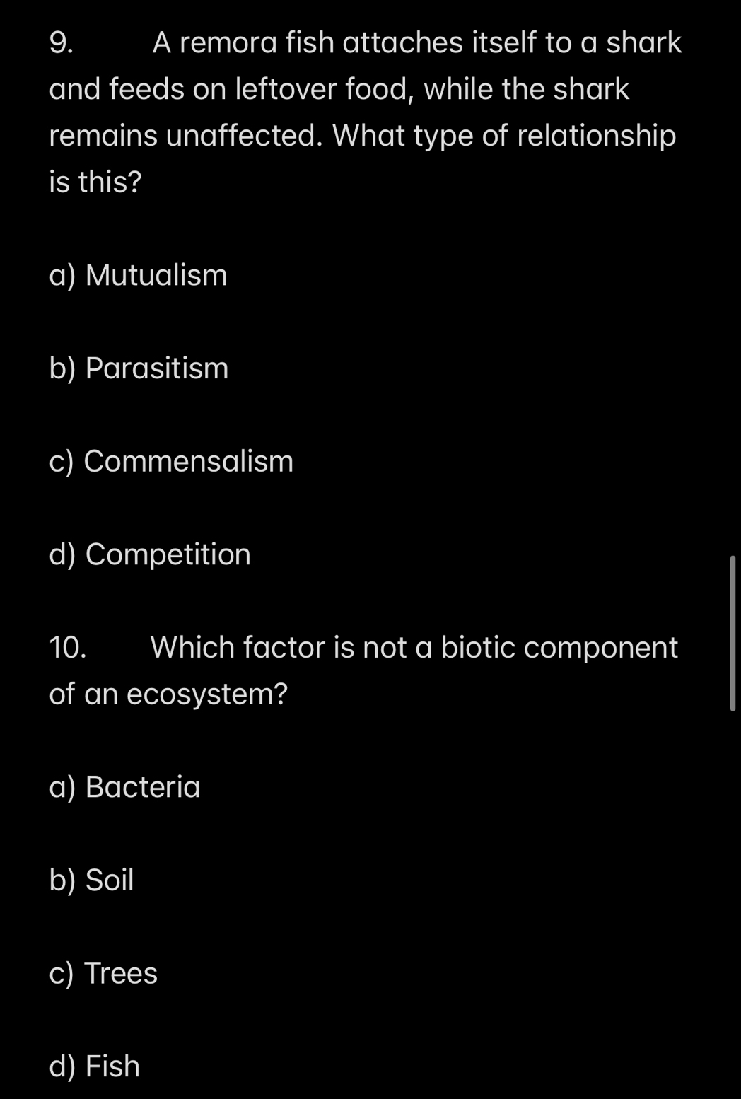 A remora fish attaches itself to a shark
and feeds on leftover food, while the shark
remains unaffected. What type of relationship
is this?
a) Mutualism
b) Parasitism
c) Commensalism
d) Competition
10. Which factor is not a biotic component
of an ecosystem?
a) Bacteria
b) Soil
c) Trees
d) Fish