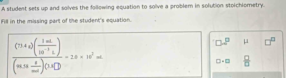 A student sets up and solves the following equation to solve a problem in solution stoichiometry. 
Fill in the missing part of the student's equation.
frac (734s)( 1mL/10^(-3)L )(95.5frac 8endpmatrix beginpmatrix 1.00)(1.40^^2=2.0* 10^2mL
□ * 10^(□ μ □ ^□)
□ · □  □ /□  