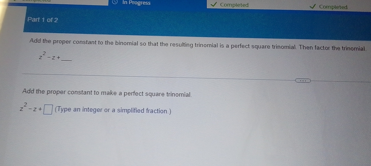 In Progress Completed Completed 
Part 1 of 2 
Add the proper constant to the binomial so that the resulting trinomial is a perfect square trinomial. Then factor the trinomial. 
_ z^2-z+
Add the proper constant to make a perfect square trinomial.
z^2-z+□ (Type an integer or a simplified fraction.)