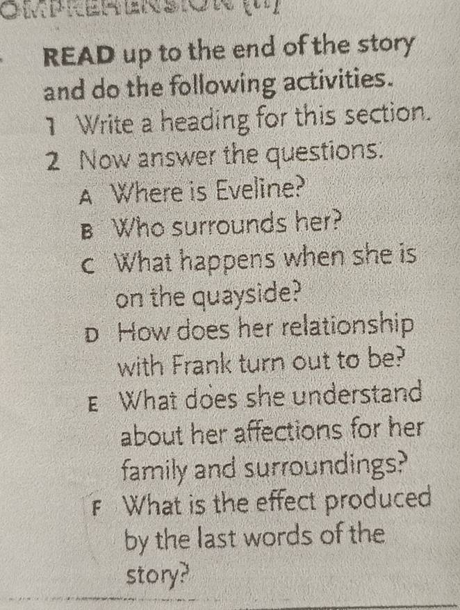 READ up to the end of the story 
and do the following activities. 
1 Write a heading for this section. 
2 Now answer the questions. 
A Where is Eveline? 
B Who surrounds her? 
c What happens when she is 
on the quayside? 
D How does her relationship 
with Frank turn out to be? 
E What does she understand 
about her affections for her 
family and surroundings? 
What is the effect produced 
by the last words of the 
story?