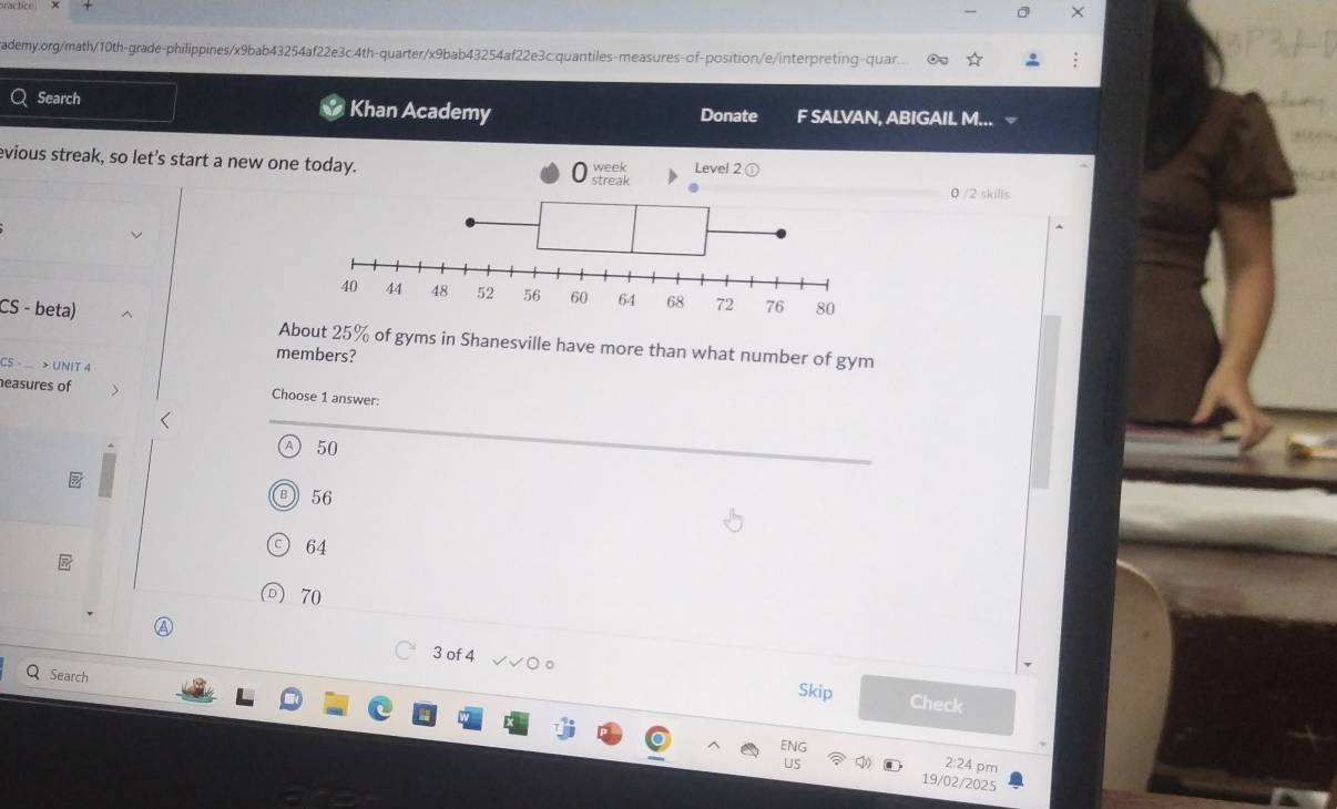 Search Khan Academy Donate F SALVAN, ABIGAIL M...
evious streak, so let's start a new one today. week Level 2 ①
streak 0 /2 skills
CS - beta) About 25% of gyms in Shanesville have more than what number of gym
members?
CS - > UNIT 4
easures of Choose 1 answer:
7 50
B 56
C 64
D) 70
Q Search
3 of 4 Check
Skip
ENG
2:24 pm
us 19/02/2025