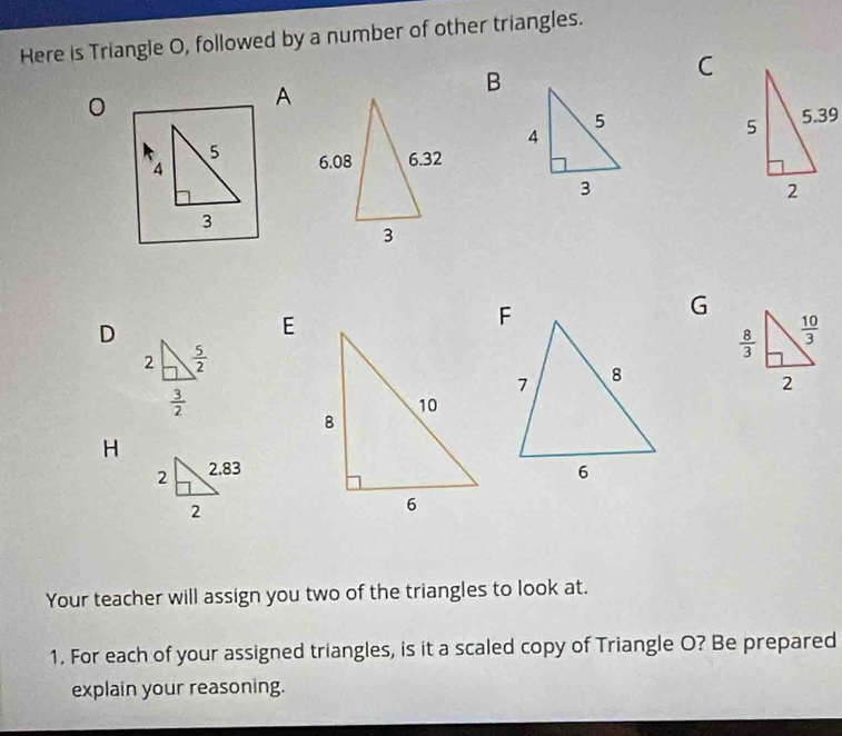 Here is Triangle O, followed by a number of other triangles.
0
A
B
C
 
5 
A
3
G
D
E
H
Your teacher will assign you two of the triangles to look at.
1. For each of your assigned triangles, is it a scaled copy of Triangle O? Be prepared
explain your reasoning.