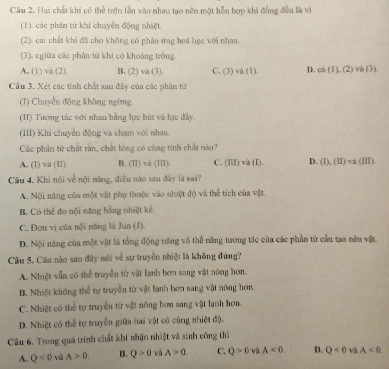 Hai chất khí có thể trộn lẫn vào nhau tạo nên một hỗn hợp khí đồng đều là vì
(1). các phân tử khí chuyển động nhiệt.
(2). cai chất khí đã cho không có phản ứng hoá học với nhau.
(3). cgiữa các phân tử khí có khoảng trống.
A. (1) và (2). B. (2) và (3) C. (3) và (1). D. cá (1), (2) và (3).
Câu 3. Xét các tính chất sau đây của các phân tử
(I) Chuyển động không ngừng.
(II) Tương tác với nhau bằng lực hút và lực đầy.
(III) Khi chuyền động va chạm với nhau.
Các phân tử chất rắn, chất lỏng có cùng tính chất nào?
A. (I) và (II). B. (II) và (III). C. (III) và (I). D. (I), (II) và (III).
Câu 4. Khi nói về nội năng, điều nào sau đây là sai?
A. Nội năng của một vật phụ thuộc vào nhiệt độ và thể tích của vật.
B. Có thể đo nội năng bằng nhiệt kể.
C. Đơn vị của nội năng là Jun (J).
D. Nội năng của một vật là tổng động năng và thế năng tương tác của các phần từ cầu tạo nên vật.
Câu 5. Câu nào sau đây nói về sự truyền nhiệt là không đúng?
A. Nhiệt vẫn có thể truyền từ vật lạnh hơn sang vật nóng hơn,
B. Nhiệt không thể tự truyền tử vật lạnh hơn sang vật nóng hơn.
C. Nhiệt có thể tự truyền từ vật nóng hơn sang vật lạnh hơn.
D. Nhiệt có thể tự truyền giữa hai vật có cùng nhiệt độ.
Câu 6. Trong quá trình chất khí nhận nhiệt và sinh công thì
A. Q<0</tex> và A>0. B. Q>0 và A>0. C. Q>0 và A<0. D. Q<0</tex> và A<0.