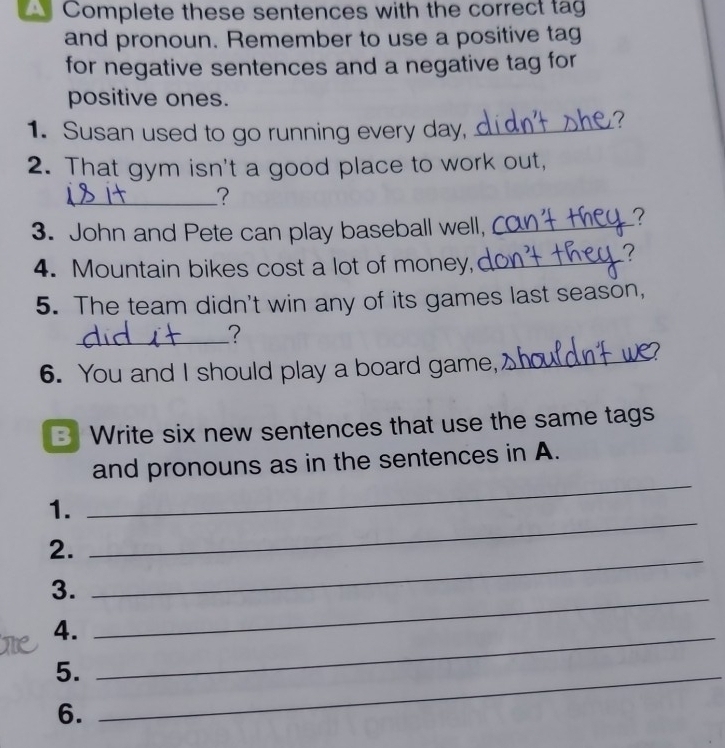 Complete these sentences with the correct tag 
and pronoun. Remember to use a positive tag 
for negative sentences and a negative tag for 
positive ones. 
1. Susan used to go running every day,_ 
2. That gym isn't a good place to work out, 
_? 
3. John and Pete can play baseball well,_ 
? 
4. Mountain bikes cost a lot of money,_ 
? 
5. The team didn't win any of its games last season, 
_? 
6. You and I should play a board game, 
_ 
B Write six new sentences that use the same tags 
and pronouns as in the sentences in A. 
1. 
_ 
_ 
2. 
_ 
3. 
4._ 
_ 
5._ 
6.