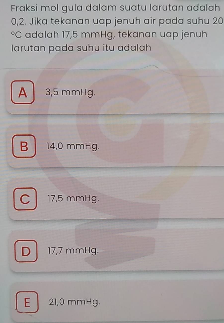 Fraksi mol gula dalam suatu larutan adalah
0,2. Jika tekanan uap jenuh air pada suhu 20
°C adalah 17,5 mmHg, tekanan uap jenuh
larutan pada suhu itu adalah
A 3,5 mmHg.
B 14,0 mmHg.
C 17,5 mmHg.
D 17,7 mmHg.
E 21,0 mmHg.