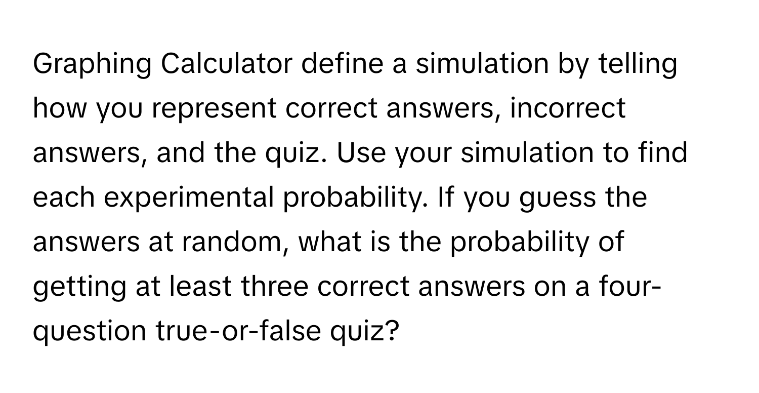 Graphing Calculator define a simulation by telling how you represent correct answers, incorrect answers, and the quiz. Use your simulation to find each experimental probability. If you guess the answers at random, what is the probability of getting at least three correct answers on a four-question true-or-false quiz?