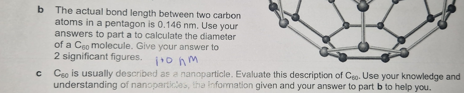 The actual bond length between two carbon 
atoms in a pentagon is 0.146 nm. Use your 
answers to part a to calculate the diameter 
of a C_60 molecule. Give your answer to
2 significant figures.
C C_60 is usually described as a nanoparticle. Evaluate this description of C_60. Use your knowledge and 
understanding of nanoparticles, the information given and your answer to part b to help you.