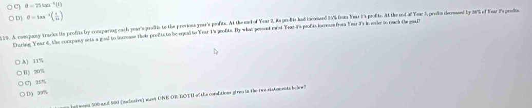 C) θ =75tan^(-1)(t)
D) θ =tan^(-1)( t/13 )
19. A company tracks its profits by comparing each year's profits to the previous year's profits. At the end of Year 2, its profits had increased 25% from Year 1 's profits. At the end of Year 3, profits decreased by 35% of Year 2 's profits
During Year 4, the company sets a goal to increase their profits to be equal to Year 1 's profits. By what percent must Year 4 's profits increase from Year 3 's in order to reach the goal?
A) 11%
B 20%
C) 25%
D) 39%
between 500 and 900 (inclusive) meet ONE OR BOTH of the conditions given in the two statements below?