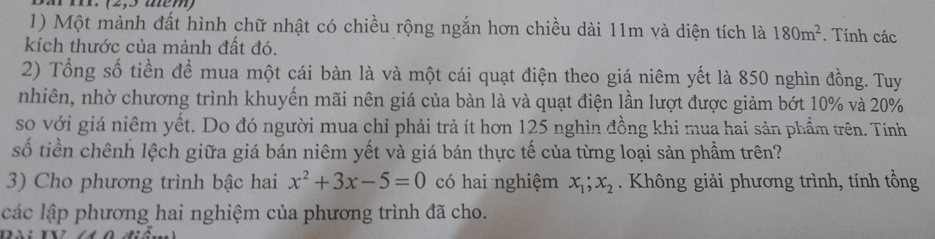 Một mảnh đất hình chữ nhật có chiều rộng ngắn hơn chiều dài 11m và diện tích là 180m^2. Tính các 
kích thước của mảnh đất đó. 
2) Tổng số tiền để mua một cái bàn là và một cái quạt điện theo giá niêm yết là 850 nghìn đồng. Tuy 
nhiên, nhờ chương trình khuyến mãi nên giá của bàn là và quạt điện lần lượt được giảm bớt 10% và 20%
so với giá niêm yết. Do đó người mua chỉ phải trả ít hơn 125 nghìn đồng khi mua hai sản phẩm trên. Tính 
số tiền chênh lệch giữa giá bán niêm yết và giá bán thực tế của từng loại sản phầm trên? 
3) Cho phương trình bậc hai x^2+3x-5=0 có hai nghiệm x_1; x_2 Không giải phương trình, tính tổng 
các lập phương hai nghiệm của phương trình đã cho.