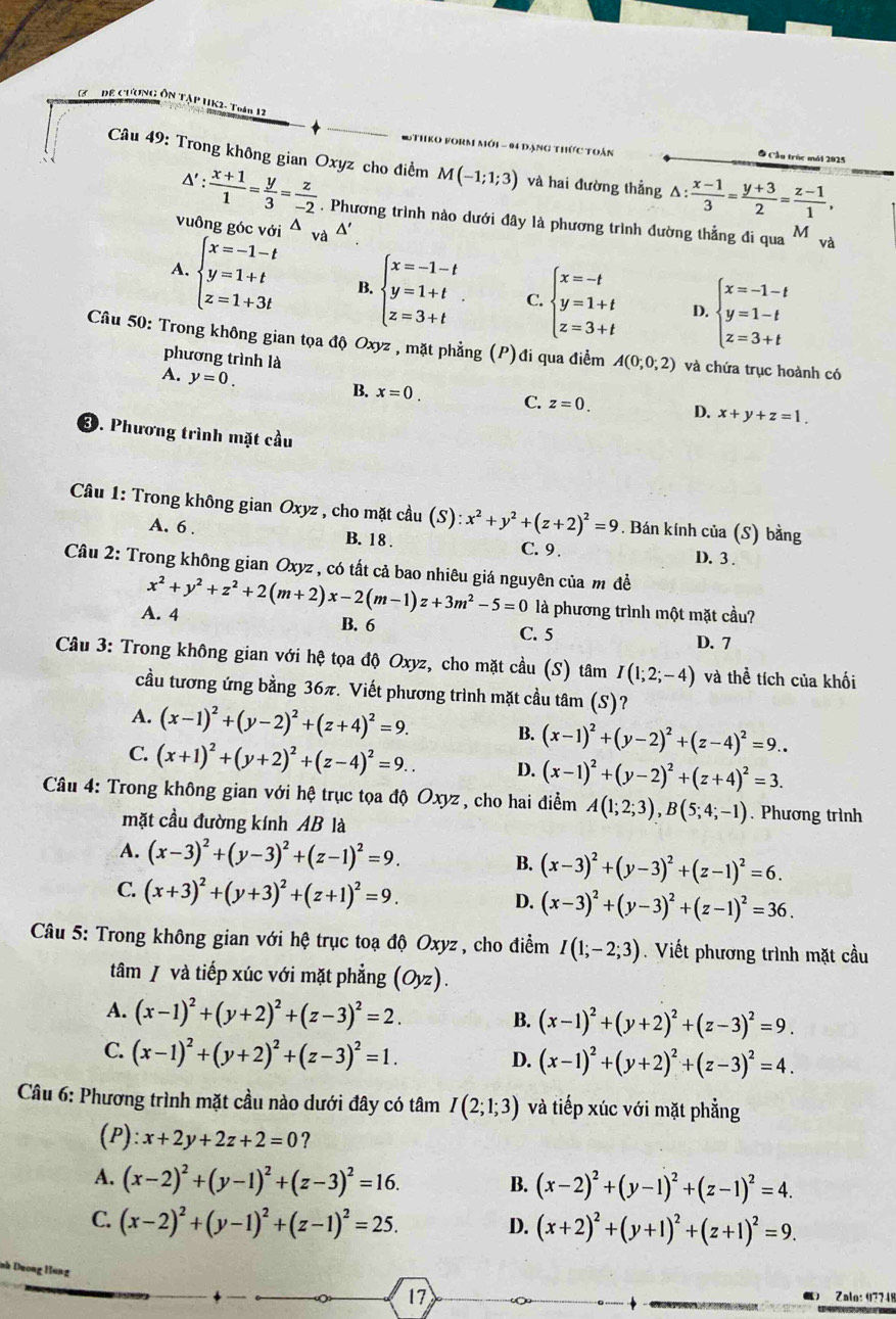 DE CƯơNG ÔN TậP UK2- Toán 12
RM mới - 94 đạng thức toán
Câu 49: Trong không gian Oxyz cho điểm M(-1;1;3) và hai đường thẳng △ : (x-1)/3 = (y+3)/2 = (z-1)/1 ,
Ô Cầu trúc mói 2025
△ ': (x+1)/1 = y/3 = z/-2 . Phương trình nào dưới đây là phương trình đường thẳng đi qua M và
vuông góc với^(và △ '
A. beginarray)l x=-1-t y=1+t z=1+3tendarray. B. beginarrayl x=-1-t y=1+t z=3+tendarray. . C. beginarrayl x=-t y=1+t z=3+tendarray. D. beginarrayl x=-1-t y=1-t z=3+tendarray.
Câu 50: Trong không gian tọa độ Oxyz , mặt phẳng (P)đi qua điểm A(0;0;2) và chứa trục hoành có
phương trình là
A. y=0.
B. x=0. C. z=0. D. x+y+z=1.
③. Phương trình mặt cầu
Cầu 1: Trong không gian Oxyz , cho mặt cầu (S):x^2+y^2+(z+2)^2=9. Bán kính của (S) bằng
A. 6 . B. 1 8 . C.9 . D.3.
Câu 2: Trong không gian Oxyz , có tất cả bao nhiêu giá nguyên của m đề
A. 4 x^2+y^2+z^2+2(m+2)x-2(m-1)z+3m^2-5=0 là phương trình một mặt cầu?
B. 6 C. 5 D. 7
Cầu 3: Trong không gian với hệ tọa độ Oxyz, cho mặt cầu (S) tâm I(1;2;-4) và thể tích của khối
cầu tương ứng bằng 36π. Viết phương trình mặt cầu tâm (S)?
A. (x-1)^2+(y-2)^2+(z+4)^2=9. B. (x-1)^2+(y-2)^2+(z-4)^2=9..
C. (x+1)^2+(y+2)^2+(z-4)^2=9.. D. (x-1)^2+(y-2)^2+(z+4)^2=3.
Câu 4: Trong không gian với hệ trục tọa độ Oxyz , cho hai điểm A(1;2;3),B(5;4;-1). Phương trình
mặt cầu đường kính AB là
A. (x-3)^2+(y-3)^2+(z-1)^2=9. (x-3)^2+(y-3)^2+(z-1)^2=6.
B.
C. (x+3)^2+(y+3)^2+(z+1)^2=9. D. (x-3)^2+(y-3)^2+(z-1)^2=36.
Câu 5: Trong không gian với hệ trục toạ độ Oxyz , cho điểm I(1;-2;3). Viết phương trình mặt cầu
tâm / và tiếp xúc với mặt phẳng 0 z).
A. (x-1)^2+(y+2)^2+(z-3)^2=2. B. (x-1)^2+(y+2)^2+(z-3)^2=9.
C. (x-1)^2+(y+2)^2+(z-3)^2=1.
D. (x-1)^2+(y+2)^2+(z-3)^2=4.
Câu 6: Phương trình mặt cầu nào dưới đây có tâm I(2;1;3) và tiếp xúc với mặt phẳng
(P) x+2y+2z+2=0 ?
A. (x-2)^2+(y-1)^2+(z-3)^2=16.
B. (x-2)^2+(y-1)^2+(z-1)^2=4.
C. (x-2)^2+(y-1)^2+(z-1)^2=25. (x+2)^2+(y+1)^2+(z+1)^2=9.
D.
17 Zala: 97748