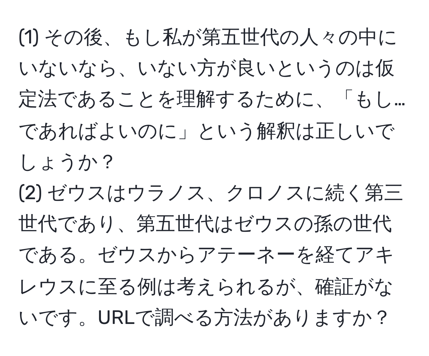 (1) その後、もし私が第五世代の人々の中にいないなら、いない方が良いというのは仮定法であることを理解するために、「もし…であればよいのに」という解釈は正しいでしょうか？  
(2) ゼウスはウラノス、クロノスに続く第三世代であり、第五世代はゼウスの孫の世代である。ゼウスからアテーネーを経てアキレウスに至る例は考えられるが、確証がないです。URLで調べる方法がありますか？